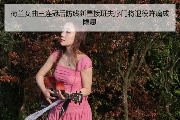 荷兰女曲三连冠后防线新星接班失序门将退役阵痛成隐患