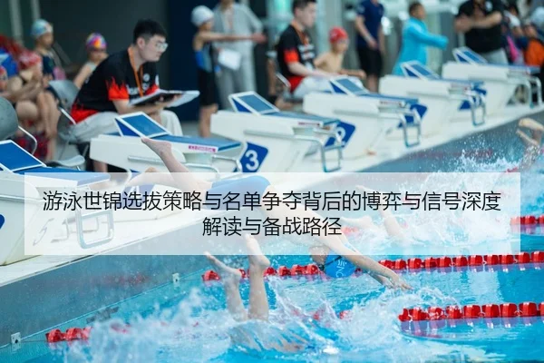 游泳世锦选拔策略与名单争夺背后的博弈与信号深度解读与备战路径