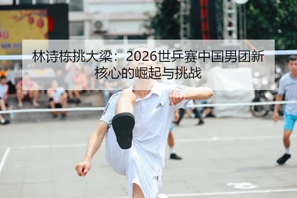 林诗栋挑大梁：2026世乒赛中国男团新核心的崛起与挑战