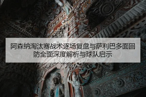 阿森纳淘汰赛战术逐场复盘与萨利巴多面回防全面深度解析与球队启示
