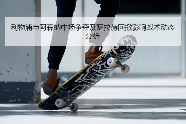 利物浦与阿森纳中场争夺及萨拉赫回撤影响战术动态分析