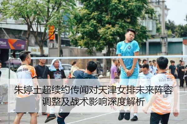 朱婷土超续约传闻对天津女排未来阵容调整及战术影响深度解析