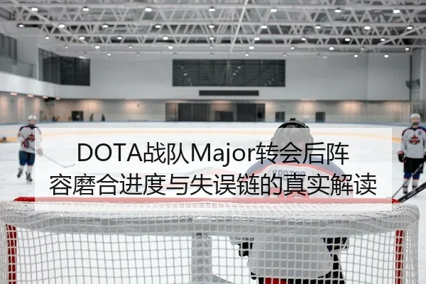DOTA战队Major转会后阵容磨合进度与失误链的真实解读